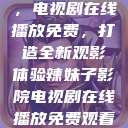 辣妹子影院,电视剧在线播放免费,打造全新观影体验辣妹子影院电视剧在线播放免费观看动漫 第1张 辣妹子影院,电视剧在线播放免费,打造全新观影体验辣妹子影院电视剧在线播放免费观看动漫 第1张