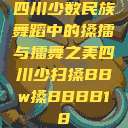 四川少数民族舞蹈中的搡擂与擂舞之美四川少扫搡BBw搡BBBB18  第1张