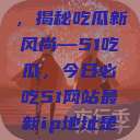 今日瓜田盛事，揭秘吃瓜新风尚—51吃瓜，今日必吃51网站最新ip地址是多少  第1张