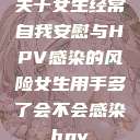 关于女生经常自我安慰与HPV感染的风险女生用手多了会不会感染hpv  第1张