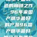 探索中国制造的巅峰之作，96年来国产精华最好的产品96国产精华最好的产品有哪些  第1张