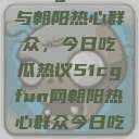 51cgfun网与朝阳热心群众，今日吃瓜热议51cgfun网朝阳热心群众今日吃瓜在线观看  第1张