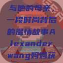 亚历山大·王与他的母亲，一段时尚背后的温情故事Alexanderwang妈妈获奖情况  第1张