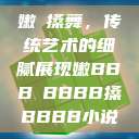 嫩槡搡舞，传统艺术的细腻展现嫩BBB槡BBBB搡BBBB小说  第1张
