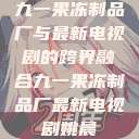 九一果冻制品厂与最新电视剧的跨界融合九一果冻制品厂最新电视剧姚晨  第1张