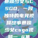 暴躁少女与CSGO，一段独特的电竞视频故事暴躁少女csgo视频一 4集  第1张