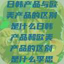 日韩产品与欧美产品的区别是什么日韩产品和欧美产品的区别是什么李思  第1张
