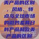日韩产品与欧美产品的区别，风格、特点与全球市场的微妙差异日韩产品和欧美产品的区别知乎  第1张