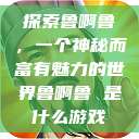 探索鲁啊鲁,一个神秘而富有魅力的世界鲁啊鲁 是什么游戏 第1张 探索鲁啊鲁,一个神秘而富有魅力的世界鲁啊鲁 是什么游戏 第1张
