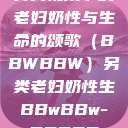 另类视角下的老妇奶性与生命的颂歌（BBWBBW）另类老妇奶性生BBwBBw-BBBBB  第1张