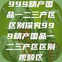 999精产国品一二三产区区别探究999精产国品一二三产区区别视频区  第1张
