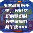 电家庭影院午夜，光影交织的梦幻时光电家庭影院午夜uuu  第1张