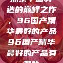 探索中国制造的巅峰之作，96国产精华最好的产品96国产精华最好的产品有哪些  第1张