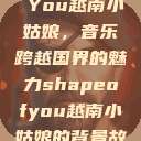 Shape of You越南小姑娘，音乐跨越国界的魅力shapeofyou越南小姑娘的背景故事  第1张