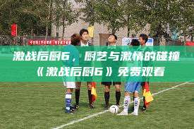 激战后厨6，厨艺与激情的碰撞《激战后厨6》免费观看  第1张