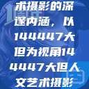 探索人文艺术摄影的深邃内涵，以144447大但为视角144447大但人文艺术摄影图片  第1张