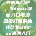 探索漫画世界的新门户，3dmax漫画入口与漫画爱好者的独特体验3dmax漫画入口爱看漫画免费  第1张