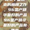 探索中国制造的巅峰之作，96国产精华最好的产品96国产精华最好的产品有哪些  第1张