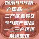 探索999精产国品一二三产区差异999精产国品一二三产区区别视频区  第1张