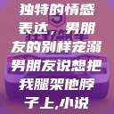 独特的情感表达，男朋友的别样宠溺男朋友说想把我腿架他脖子上,小说  第1张