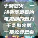 干柴烈火，一部免费观看的电视剧的魅力干柴烈火第一集免费观看  第1张