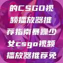 暴躁少女专属的CSGO视频播放器推荐指南暴躁少女csgo视频播放器推荐免费  第1张