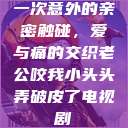 一次意外的亲密触碰，爱与痛的交织老公咬我小头头弄破皮了电视剧  第1张