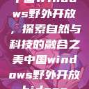 中国Windows野外开放，探索自然与科技的融合之美中国windows野外开放bideos  第1张
