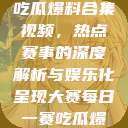 每日大赛反差吃瓜爆料合集视频，热点赛事的深度解析与娱乐化呈现大赛每日一赛吃瓜爆料  第1张