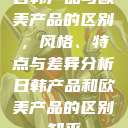 日韩产品与欧美产品的区别，风格、特点与差异分析日韩产品和欧美产品的区别知乎  第1张