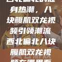 西北偏北的健身热潮，八块腹肌双龙视频引领潮流西北偏北八块腹肌双龙视频在哪里看  第1张