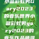 小蓝彩虹男Gary2023的音乐世界小蓝彩虹男gary2023的音乐作品师哥  第1张