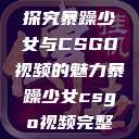 探究暴躁少女与CSGO视频的魅力暴躁少女csgo视频完整  第1张