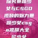探究暴躁少女与CSGO视频的魅力暴躁少女csgo视频大全 欧少女  第1张