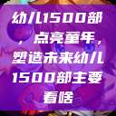 幼儿1500部，点亮童年，塑造未来幼儿1500部主要看啥  第1张
