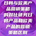 日韩与欧美产品营销策略的对比研究日韩产品和欧美产品的营销策略区别  第1张