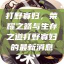 打野寡妇，荣耀之路与生存之道打野寡妇的最新消息  第1张