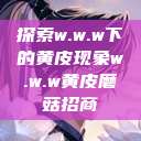 探索w.w.w下的黄皮现象w.w.w黄皮磨菇招商  第1张