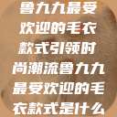 鲁九九最受欢迎的毛衣款式引领时尚潮流鲁九九最受欢迎的毛衣款式是什么  第1张