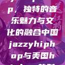 中国 Jazzy Hip-Hop，独特的音乐魅力与文化的融合中国jazzyhiphop与美国hiphop的对比  第1张