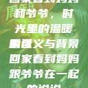 回家看到妈妈和爷爷，时光里的温暖重逢
的含义与背景回家看到妈妈跟爷爷在一起的说说  第1张
