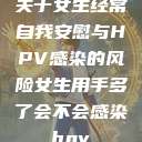 关于女生经常自我安慰与HPV感染的风险女生用手多了会不会感染hpv  第1张