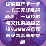 探索国产卡一卡二卡三无线乱码新区，一场技术与文化的融合之旅4399在线观看免费高清电视剧  第1张