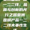 亚洲国精产品一二二线，品质与创新的并行之路亚洲国精产品一二二线夫妻性生活  第1张