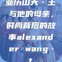 亚历山大·王与他的母亲，时尚背后的故事alexander wang·t  第1张
