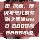 嫩槡搡舞，传统与现代的交融之美嫩BBB槡BBBB搡BBBB小说  第1张