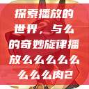 探索播放的世界，与么的奇妙旋律播放么么么么么么么么肉2  第1张