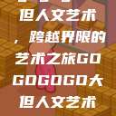 gogogo大但人文艺术，跨越界限的艺术之旅GOGOGOGO大但人文艺术观后感  第1张