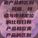 日韩产品与欧美产品的区别，风格、特点与市场定位的比较日韩产品和欧美产品的区别知乎  第1张
