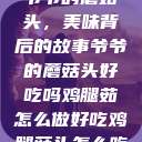 爷爷的蘑菇头，美味背后的故事爷爷的蘑菇头好吃吗鸡腿茹怎么做好吃鸡腿菇头怎么吃  第1张